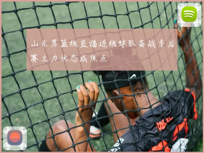 山东男篮线直播连线球队备战季后赛主力状态成焦点