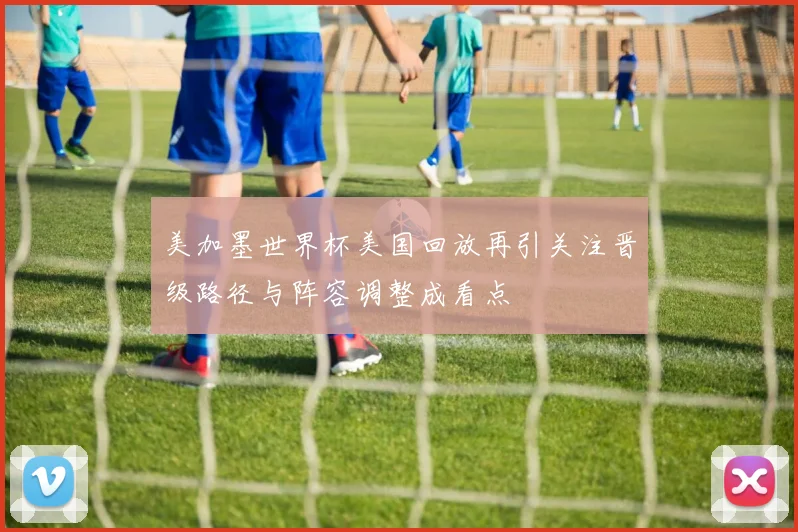 美加墨世界杯美国回放再引关注晋级路径与阵容调整成看点