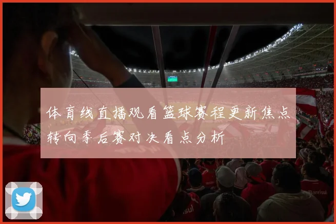 体育线直播观看篮球赛程更新焦点转向季后赛对决看点分析