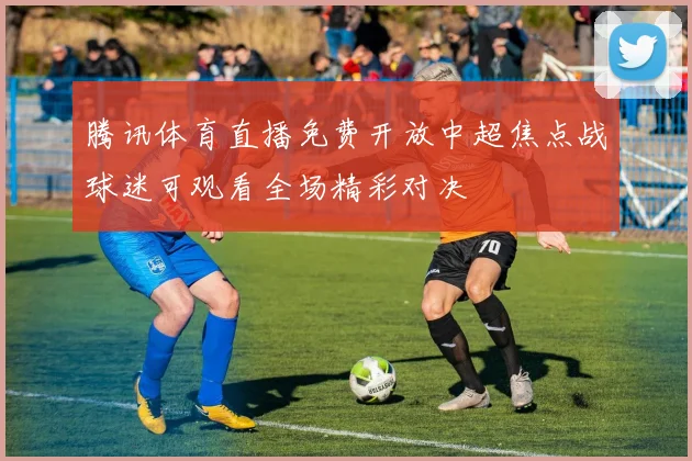 腾讯体育直播免费开放中超焦点战球迷可观看全场精彩对决