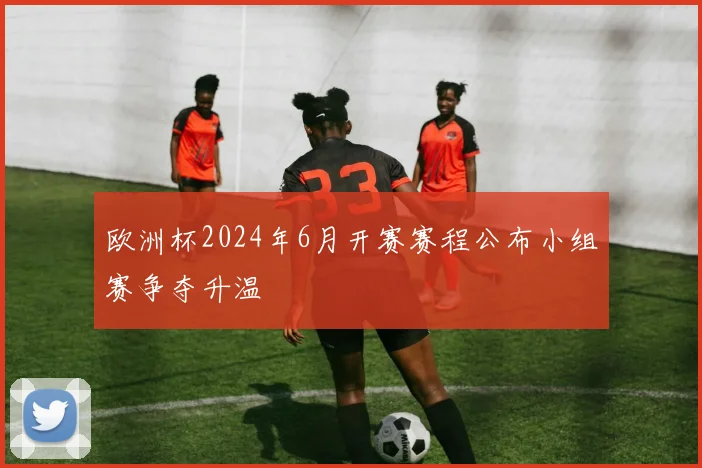 欧洲杯2024年6月开赛赛程公布小组赛争夺升温