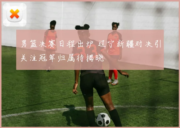 男篮决赛日程出炉 辽宁新疆对决引关注冠军归属待揭晓