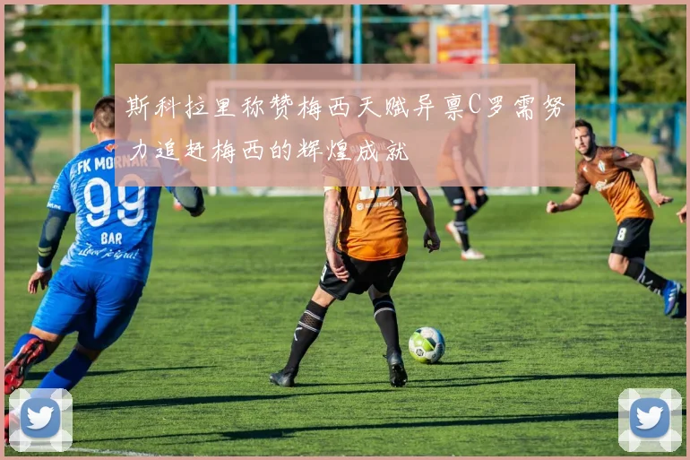 斯科拉里称赞梅西天赋异禀C罗需努力追赶梅西的辉煌成就