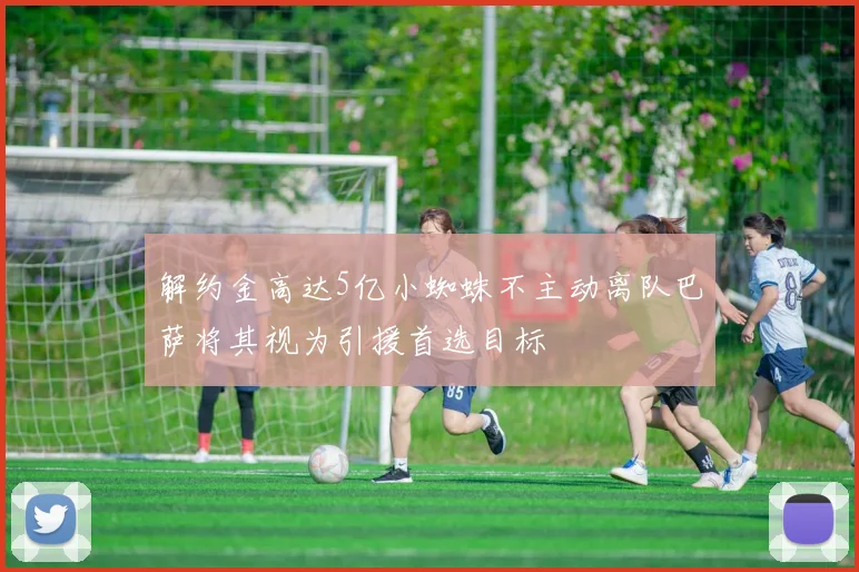 解约金高达5亿小蜘蛛不主动离队巴萨将其视为引援首选目标