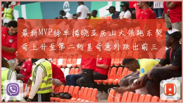 最新MVP榜单揭晓亚历山大领跑东契奇上升至第二约基奇意外跌出前三名