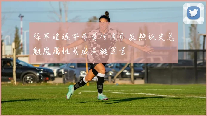 绿军追逐字母哥传闻引发热议史总魅魔属性或成关键因素