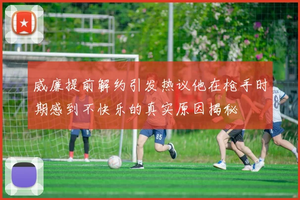 威廉提前解约引发热议他在枪手时期感到不快乐的真实原因揭秘