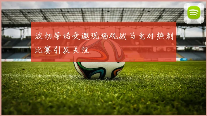 波切蒂诺受邀现场观战马竞对热刺比赛引发关注