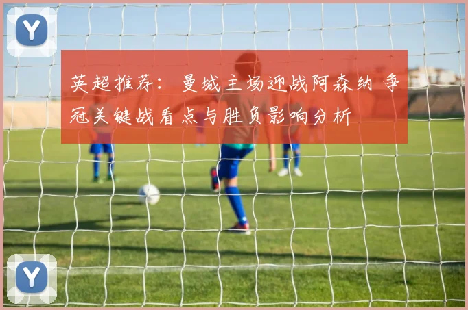 英超推荐：曼城主场迎战阿森纳 争冠关键战看点与胜负影响分析