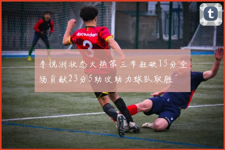 李悦洲状态火热第三节狂砍15分全场贡献23分5助攻助力球队取胜