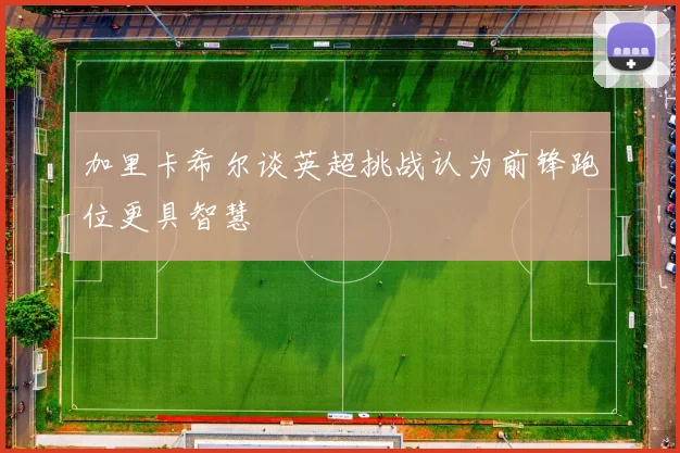 加里卡希尔谈英超挑战认为前锋跑位更具智慧