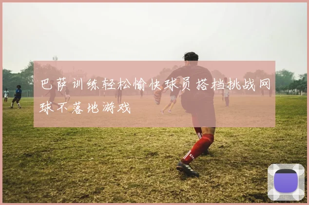 巴萨训练轻松愉快球员搭档挑战网球不落地游戏