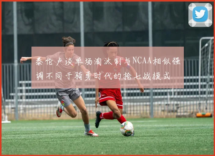 泰伦卢谈单场淘汰制与NCAA相似强调不同于骑勇时代的抢七战模式