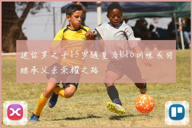 迷你罗之子15岁随皇马U16训练或将继承父亲荣耀之路